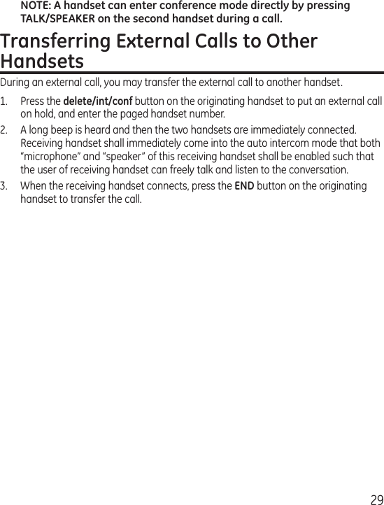 29NOTE: A handset can enter conference mode directly by pressing TALK/SPEAKER on the second handset during a call.Transferring External Calls to Other HandsetsDuring an external call, you may transfer the external call to another handset.1.  Press the delete/int/conf button on the originating handset to put an external call on hold, and enter the paged handset number.2.  A long beep is heard and then the two handsets are immediately connected.  Receiving handset shall immediately come into the auto intercom mode that both “microphone” and “speaker” of this receiving handset shall be enabled such that the user of receiving handset can freely talk and listen to the conversation.3.  When the receiving handset connects, press the END button on the originating handset to transfer the call. 