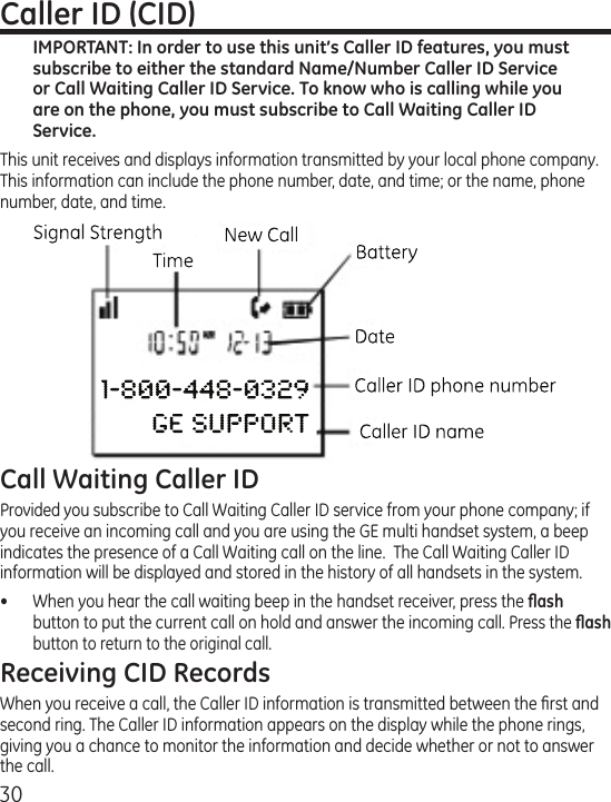 30Caller ID (CID)IMPORTANT: In order to use this unit’s Caller ID features, you must subscribe to either the standard Name/Number Caller ID Service or Call Waiting Caller ID Service. To know who is calling while you are on the phone, you must subscribe to Call Waiting Caller ID Service.This unit receives and displays information transmitted by your local phone company. This information can include the phone number, date, and time; or the name, phone number, date, and time. Call Waiting Caller IDProvided you subscribe to Call Waiting Caller ID service from your phone company; if you receive an incoming call and you are using the GE multi handset system, a beep indicates the presence of a Call Waiting call on the line.  The Call Waiting Caller ID information will be displayed and stored in the history of all handsets in the system.•  When you hear the call waiting beep in the handset receiver, press the ﬂash button to put the current call on hold and answer the incoming call. Press the ﬂash button to return to the original call.Receiving CID RecordsWhen you receive a call, the Caller ID information is transmitted between the ﬁrst and second ring. The Caller ID information appears on the display while the phone rings, giving you a chance to monitor the information and decide whether or not to answer the call.