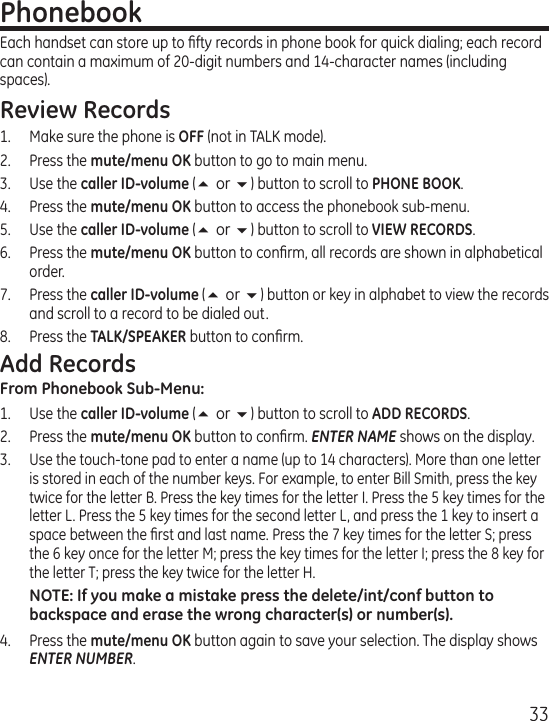 33PhonebookEach handset can store up to ﬁfty records in phone book for quick dialing; each record can contain a maximum of 20-digit numbers and 14-character names (including spaces).Review Records1.  Make sure the phone is OFF (not in TALK mode).2.  Press the mute/menu OK button to go to main menu.3.  Use the caller ID-volume (5 or 6) button to scroll to PHONE BOOK.4.  Press the mute/menu OK button to access the phonebook sub-menu.5.  Use the caller ID-volume (5 or 6) button to scroll to VIEW RECORDS.6.  Press the mute/menu OK button to conﬁrm, all records are shown in alphabetical order.7.  Press the caller ID-volume (5 or 6) button or key in alphabet to view the records and scroll to a record to be dialed out.8.  Press the TALK/SPEAKER button to conﬁrm.Add RecordsFrom Phonebook Sub-Menu:1.  Use the caller ID-volume (5 or 6) button to scroll to ADD RECORDS.2.  Press the mute/menu OK button to conﬁrm. ENTER NAME shows on the display.3. Use the touch-tone pad to enter a name (up to 14 characters). More than one letter is stored in each of the number keys. For example, to enter Bill Smith, press the key twice for the letter B. Press the key times for the letter I. Press the 5 key times for the letter L. Press the 5 key times for the second letter L, and press the 1 key to insert a space between the ﬁrst and last name. Press the 7 key times for the letter S; press the 6 key once for the letter M; press the key times for the letter I; press the 8 key for the letter T; press the key twice for the letter H.NOTE: If you make a mistake press the delete/int/conf button to backspace and erase the wrong character(s) or number(s).4.  Press the mute/menu OK button again to save your selection. The display shows ENTER NUMBER.