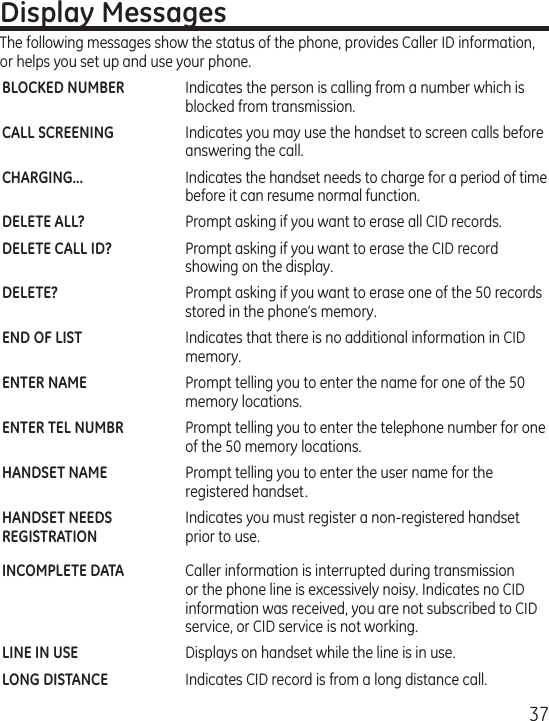 37Display MessagesThe following messages show the status of the phone, provides Caller ID information, or helps you set up and use your phone.BLOCKED NUMBER  Indicates the person is calling from a number which is blocked from transmission.CALL SCREENING  Indicates you may use the handset to screen calls before answering the call. CHARGING...  Indicates the handset needs to charge for a period of time before it can resume normal function.DELETE ALL?  Prompt asking if you want to erase all CID records.DELETE CALL ID?  Prompt asking if you want to erase the CID record showing on the display.DELETE?  Prompt asking if you want to erase one of the 50 records stored in the phone’s memory. END OF LIST  Indicates that there is no additional information in CID memory.ENTER NAME  Prompt telling you to enter the name for one of the 50 memory locations.ENTER TEL NUMBR  Prompt telling you to enter the telephone number for one of the 50 memory locations.HANDSET NAME   Prompt telling you to enter the user name for the registered handset.HANDSET NEEDS   Indicates you must register a non-registered handsetREGISTRATION   prior to use. INCOMPLETE DATA  Caller information is interrupted during transmission or the phone line is excessively noisy. Indicates no CID information was received, you are not subscribed to CID service, or CID service is not working.LINE IN USE   Displays on handset while the line is in use.LONG DISTANCE   Indicates CID record is from a long distance call.