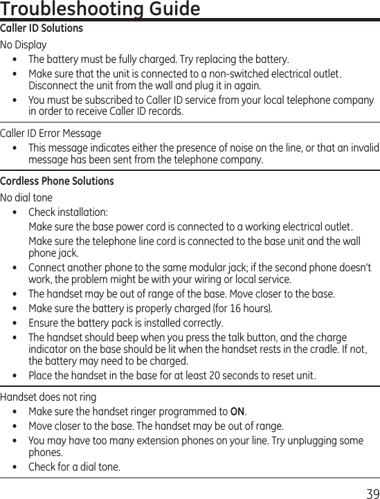 39Troubleshooting GuideCaller ID SolutionsNo Display•  The battery must be fully charged. Try replacing the battery.•  Make sure that the unit is connected to a non-switched electrical outlet. Disconnect the unit from the wall and plug it in again. •  You must be subscribed to Caller ID service from your local telephone company in order to receive Caller ID records.Caller ID Error Message  •  This message indicates either the presence of noise on the line, or that an invalid message has been sent from the telephone company. Cordless Phone SolutionsNo dial tone•  Check installation:  Make sure the base power cord is connected to a working electrical outlet.  Make sure the telephone line cord is connected to the base unit and the wall phone jack.•  Connect another phone to the same modular jack; if the second phone doesn’t work, the problem might be with your wiring or local service.•  The handset may be out of range of the base. Move closer to the base.•  Make sure the battery is properly charged (for 16 hours).•  Ensure the battery pack is installed correctly. •  The handset should beep when you press the talk button, and the charge indicator on the base should be lit when the handset rests in the cradle. If not, the battery may need to be charged.•  Place the handset in the base for at least 20 seconds to reset unit.Handset does not ring •  Make sure the handset ringer programmed to ON.•  Move closer to the base. The handset may be out of range.•  You may have too many extension phones on your line. Try unplugging some phones.•  Check for a dial tone. 