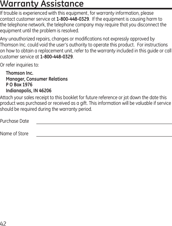 42Warranty AssistanceIf trouble is experienced with this equipment, for warranty information, please contact customer service at 1-800-448-0329.  If the equipment is causing harm to the telephone network, the telephone company may require that you disconnect the equipment until the problem is resolved.Any unauthorized repairs, changes or modiﬁcations not expressly approved by Thomson Inc. could void the user’s authority to operate this product.  For instructions on how to obtain a replacement unit, refer to the warranty included in this guide or call customer service at 1-800-448-0329.Or refer inquiries to:Thomson Inc. Manager, Consumer Relations P O Box 1976 Indianapolis, IN 46206Attach your sales receipt to this booklet for future reference or jot down the date this product was purchased or received as a gift. This information will be valuable if service should be required during the warranty period.Purchase Date Name of Store