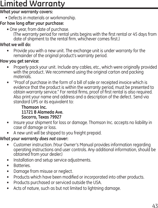 43Limited WarrantyWhat your warranty covers:• Defects in materials or workmanship.For how long after your purchase:• One year, from date of purchase. (The warranty period for rental units begins with the ﬁrst rental or 45 days from date of shipment to the rental ﬁrm, whichever comes ﬁrst.)What we will do:•  Provide you with a new unit. The exchange unit is under warranty for the remainder of the original product’s warranty period.How you get service:•  Properly pack your unit. Include any cables, etc., which were originally provided with the product. We recommend using the original carton and packing materials.•  ”Proof of purchase in the form of a bill of sale or receipted invoice which is evidence that the product is within the warranty period, must be presented to obtain warranty service.” For rental ﬁrms, proof of ﬁrst rental is also required.  Also print your name and address and a description of the defect. Send via standard UPS or its equivalent to:    Thomson Inc.   11721 B Alameda Ave.   Socorro, Texas 79927•  Insure your shipment for loss or damage. Thomson Inc. accepts no liability in case of damage or loss.•  A new unit will be shipped to you freight prepaid.What your warranty does not cover:•  Customer instruction. (Your Owner’s Manual provides information regarding operating instructions and user controls. Any additional information, should be obtained from your dealer.)•  Installation and setup service adjustments.•  Batteries.•  Damage from misuse or neglect.•  Products which have been modiﬁed or incorporated into other products.•  Products purchased or serviced outside the USA.•  Acts of nature, such as but not limited to lightning damage.