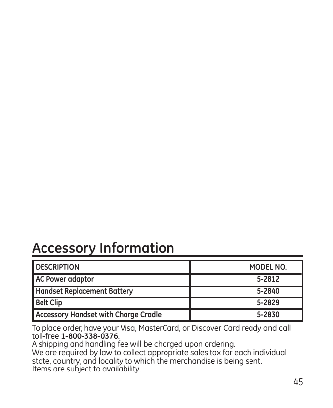 45Accessory InformationTo place order, have your Visa, MasterCard, or Discover Card ready and call toll-free 1-800-338-0376.A shipping and handling fee will be charged upon ordering.We are required by law to collect appropriate sales tax for each individual state, country, and locality to which the merchandise is being sent.Items are subject to availability. DESCRIPTION  MODEL NO.AC Power adaptor  5-2812Handset Replacement Battery  5-2840Belt Clip  5-2829Accessory Handset with Charge Cradle   5-2830