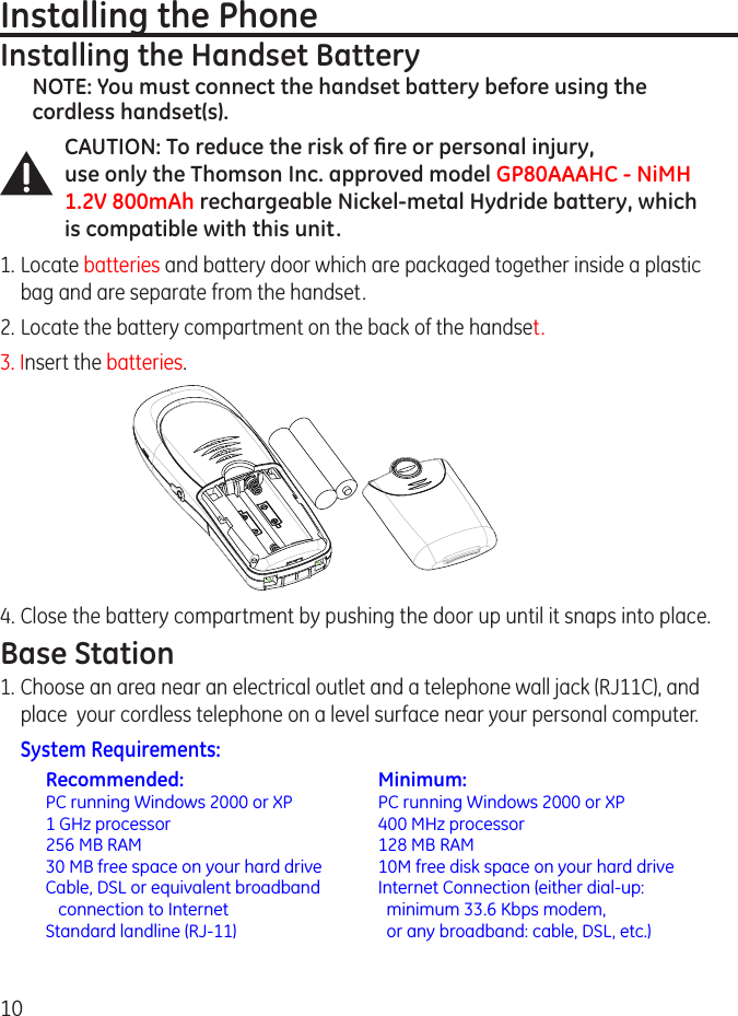 10Installing the PhoneInstalling the Handset BatteryNOTE: You must connect the handset battery before using the cordless handset(s).CAUTION: To reduce the risk of ﬁre or personal injury,  use only the Thomson Inc. approved model GP80AAAHC - NiMH 1.2V 800mAh rechargeable Nickel-metal Hydride battery, which is compatible with this unit.1. Locate batteries and battery door which are packaged together inside a plastic bag and are separate from the handset.. Locate the battery compartment on the back of the handset.3. Insert the batteries.4. Close the battery compartment by pushing the door up until it snaps into place.Base Station1. Choose an area near an electrical outlet and a telephone wall jack (RJ11C), and place  your cordless telephone on a level surface near your personal computer. System Requirements:  Recommended:  Minimum:  PC running Windows 000 or XP  PC running Windows 000 or XP  1 GHz processor  400 MHz processor  56 MB RAM  18 MB RAM  30 MB free space on your hard drive  10M free disk space on your hard drive  Cable, DSL or equivalent broadband   Internet Connection (either dial-up:     connection to Internet    minimum 33.6 Kbps modem,  Standard landline (RJ-11)    or any broadband: cable, DSL, etc.)