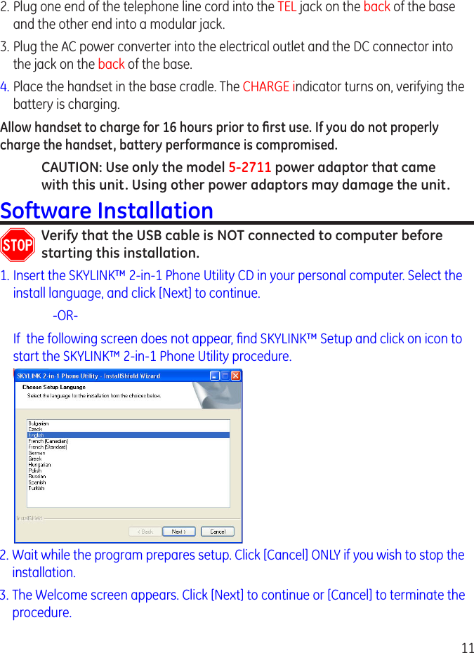 11.  Plug one end of the telephone line cord into the TEL jack on the back of the base and the other end into a modular jack.3.  Plug the AC power converter into the electrical outlet and the DC connector into the jack on the back of the base.4.  Place the handset in the base cradle. The CHARGE indicator turns on, verifying the battery is charging.Allow handset to charge for 16 hours prior to ﬁrst use. If you do not properly charge the handset, battery performance is compromised.CAUTION: Use only the model 5-2711 power adaptor that came with this unit. Using other power adaptors may damage the unit.Software InstallationVerify that the USB cable is NOT connected to computer before starting this installation.1. Insert the SKYLINK™ -in-1 Phone Utility CD in your personal computer. Select the install language, and click [Next] to continue.     -OR-  If  the following screen does not appear, nd SKYLINK™ Setup and click on icon to start the SKYLINK™ -in-1 Phone Utility procedure.. Wait while the program prepares setup. Click [Cancel] ONLY if you wish to stop the installation.3. The Welcome screen appears. Click [Next] to continue or [Cancel] to terminate the procedure.