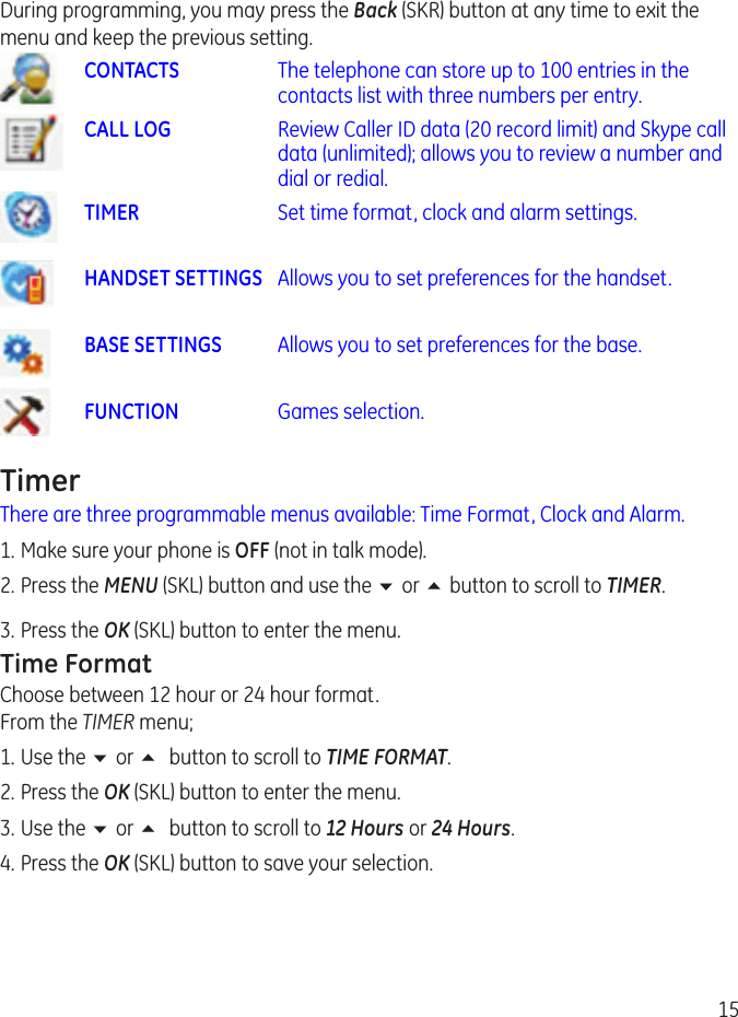 15During programming, you may press the Back (SKR) button at any time to exit the menu and keep the previous setting.CONTACTS   The telephone can store up to 100 entries in the contacts list with three numbers per entry.CALL LOG  Review Caller ID data (0 record limit) and Skype call data (unlimited); allows you to review a number and dial or redial.TIMER  Set time format, clock and alarm settings.HANDSET SETTINGS  Allows you to set preferences for the handset. BASE SETTINGS  Allows you to set preferences for the base.FUNCTION  Games selection.TimerThere are three programmable menus available: Time Format, Clock and Alarm.1. Make sure your phone is OFF (not in talk mode). . Press the MENU (SKL) button and use the 6 or 5 button to scroll to TIMER. 3.  Press the OK (SKL) button to enter the menu.Time FormatChoose between 1 hour or 4 hour format. From the TIMER menu;1.  Use the 6 or 5 button to scroll to TIME FORMAT.. Press the OK (SKL) button to enter the menu.3.  Use the 6 or 5 button to scroll to 12 Hours or 24 Hours. 4.  Press the OK (SKL) button to save your selection.