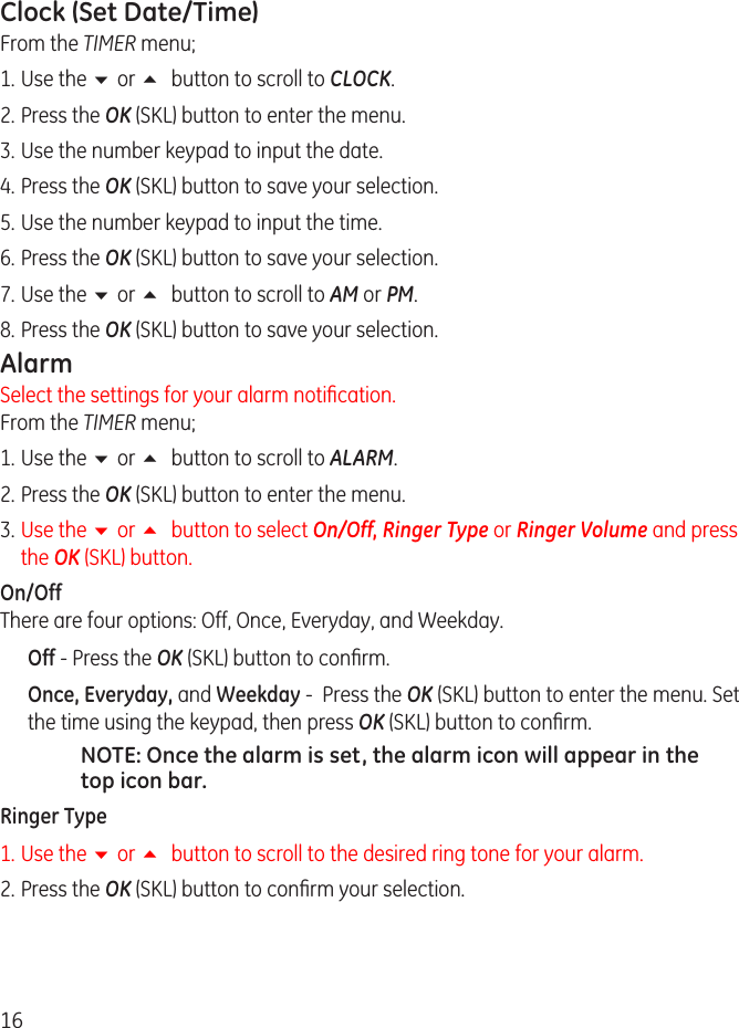 16Clock (Set Date/Time)From the TIMER menu;1.  Use the 6 or 5 button to scroll to CLOCK.. Press the OK (SKL) button to enter the menu.3.  Use the number keypad to input the date. 4.  Press the OK (SKL) button to save your selection.5.  Use the number keypad to input the time. 6.  Press the OK (SKL) button to save your selection.7.  Use the 6 or 5 button to scroll to AM or PM. 8.  Press the OK (SKL) button to save your selection.AlarmSelect the settings for your alarm notication. From the TIMER menu;1.  Use the 6 or 5 button to scroll to ALARM.. Press the OK (SKL) button to enter the menu.3.  Use the 6 or 5 button to select On/Off, Ringer Type or Ringer Volume and press the OK (SKL) button.On/Off  There are four options: Off, Once, Everyday, and Weekday.Off - Press the OK (SKL) button to conrm.Once, Everyday, and Weekday -  Press the OK (SKL) button to enter the menu. Set the time using the keypad, then press OK (SKL) button to conrm.NOTE: Once the alarm is set, the alarm icon will appear in the top icon bar.Ringer Type1.  Use the 6 or 5 button to scroll to the desired ring tone for your alarm.. Press the OK (SKL) button to conrm your selection.