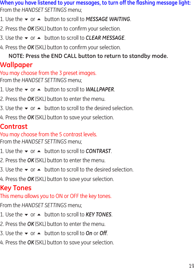 19When you have listened to your messages, to turn off the ﬂashing message light:From the HANDSET SETTINGS menu;1.  Use the 6 or 5 button to scroll to MESSAGE WAITING..  Press the OK (SKL) button to conrm your selection.3.  Use the 6 or 5 button to scroll to CLEAR MESSAGE. 4. Press the OK (SKL) button to conrm your selection.NOTE: Press the END CALL button to return to standby mode.WallpaperYou may choose from the 3 preset images.  From the HANDSET SETTINGS menu;1.  Use the 6 or 5 button to scroll to WALLPAPER.. Press the OK (SKL) button to enter the menu.3.  Use the 6 or 5 button to scroll to the desired selection. 4.  Press the OK (SKL) button to save your selection.ContrastYou may choose from the 5 contrast levels.  From the HANDSET SETTINGS menu;1.  Use the 6 or 5 button to scroll to CONTRAST.. Press the OK (SKL) button to enter the menu.3.  Use the 6 or 5 button to scroll to the desired selection. 4.  Press the OK (SKL) button to save your selection.Key TonesThis menu allows you to ON or OFF the key tones. From the HANDSET SETTINGS menu;1.  Use the 6 or 5 button to scroll to KEY TONES.. Press the OK (SKL) button to enter the menu.3.  Use the 6 or 5 button to scroll to On or Off. 4.  Press the OK (SKL) button to save your selection.