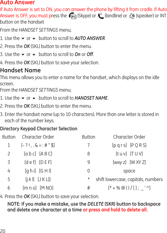 0Auto AnswerIf Auto Answer is set to ON, you can answer the phone by lifting it from cradle. If Auto Answer is OFF, you must press the    (Skype) or    (landline) or    (speaker) or INT button on the handset From the HANDSET SETTINGS menu;1.  Use the 6 or 5 button to scroll to AUTO ANSWER.. Press the OK (SKL) button to enter the menu.3.  Use the 6 or 5 button to scroll to On or Off. 4.  Press the OK (SKL) button to save your selection.Handset NameThis menu allows you to enter a name for the handset, which displays on the idle screen. From the HANDSET SETTINGS menu;1.  Use the 6 or 5 button to scroll to HANDSET NAME.. Press the OK (SKL) button to enter the menu.3.  Enter the handset name (up to 10 characters). More than one letter is stored in each of the number keys. Directory Keypad Character Selection  Button  Character Order  Button  Character Order  1  [- ? ! , . &amp; = : # ” $]  7  [p q r s]   [P Q R S]    [a b c]   [A B C]  8  [t u v]   [T U V]  3  [d e f]   [D E F]  9  [wxy z]   [W XY Z]  4  [g h i]   [G H I]  0  space  5  [j k l]   [J K L]]  *  shift lowercase, capitals, numbers  6  [m n o]   [M NO]  #  [* + % @ ( ) / [ ] ;  _ ’ ^]4.  Press the OK (SKL) button to save your selection.NOTE: If you make a mistake, use the DELETE (SKR) button to backspace and delete one character at a time or press and hold to delete all.