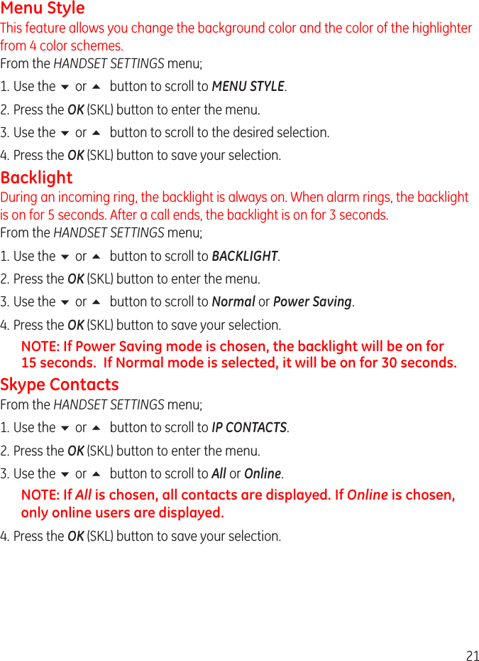 1Menu StyleThis feature allows you change the background color and the color of the highlighter from 4 color schemes.  From the HANDSET SETTINGS menu;1.  Use the 6 or 5 button to scroll to MENU STYLE.. Press the OK (SKL) button to enter the menu.3.  Use the 6 or 5 button to scroll to the desired selection. 4.  Press the OK (SKL) button to save your selection.BacklightDuring an incoming ring, the backlight is always on. When alarm rings, the backlight is on for 5 seconds. After a call ends, the backlight is on for 3 seconds. From the HANDSET SETTINGS menu;1.  Use the 6 or 5 button to scroll to BACKLIGHT.. Press the OK (SKL) button to enter the menu.3.  Use the 6 or 5 button to scroll to Normal or Power Saving. 4.  Press the OK (SKL) button to save your selection.NOTE: If Power Saving mode is chosen, the backlight will be on for 15 seconds.  If Normal mode is selected, it will be on for 30 seconds. Skype ContactsFrom the HANDSET SETTINGS menu;1.  Use the 6 or 5 button to scroll to IP CONTACTS.. Press the OK (SKL) button to enter the menu.3.  Use the 6 or 5 button to scroll to All or Online. NOTE: If All is chosen, all contacts are displayed. If Online is chosen, only online users are displayed.4.  Press the OK (SKL) button to save your selection.