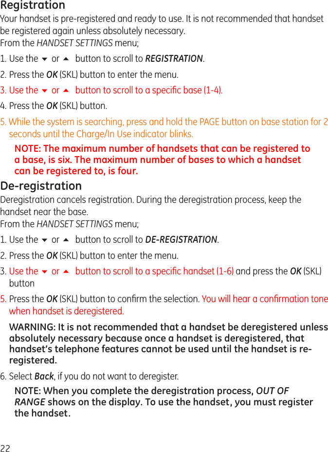 RegistrationYour handset is pre-registered and ready to use. It is not recommended that handset be registered again unless absolutely necessary. From the HANDSET SETTINGS menu;1.  Use the 6 or 5 button to scroll to REGISTRATION.. Press the OK (SKL) button to enter the menu.3.  Use the 6 or 5 button to scroll to a specic base (1-4). 4.  Press the OK (SKL) button.5. While the system is searching, press and hold the PAGE button on base station for  seconds until the Charge/In Use indicator blinks.NOTE: The maximum number of handsets that can be registered to a base, is six. The maximum number of bases to which a handset can be registered to, is four.De-registrationDeregistration cancels registration. During the deregistration process, keep the handset near the base. From the HANDSET SETTINGS menu;1.  Use the 6 or 5 button to scroll to DE-REGISTRATION.. Press the OK (SKL) button to enter the menu.3.  Use the 6 or 5 button to scroll to a specic handset (1-6) and press the OK (SKL) button5. Press the OK (SKL) button to conrm the selection. You will hear a conrmation tone when handset is deregistered. WARNING: It is not recommended that a handset be deregistered unless absolutely necessary because once a handset is deregistered, that handset’s telephone features cannot be used until the handset is re-registered.6.  Select Back, if you do not want to deregister.NOTE: When you complete the deregistration process, OUT OF RANGE shows on the display. To use the handset, you must register the handset.