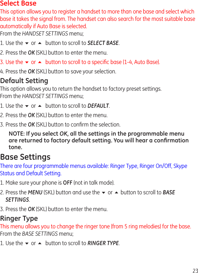 3Select BaseThis option allows you to register a handset to more than one base and select which base it takes the signal from. The handset can also search for the most suitable base automatically if Auto Base is selected. From the HANDSET SETTINGS menu;1.  Use the 6 or 5 button to scroll to SELECT BASE.. Press the OK (SKL) button to enter the menu.3.  Use the 6 or 5 button to scroll to a specic base (1-4, Auto Base). 4.  Press the OK (SKL) button to save your selection.Default SettingThis option allows you to return the handset to factory preset settings.  From the HANDSET SETTINGS menu;1.  Use the 6 or 5 button to scroll to DEFAULT.. Press the OK (SKL) button to enter the menu.3.  Press the OK (SKL) button to conrm the selection.NOTE: If you select OK, all the settings in the programmable menu are returned to factory default setting. You will hear a conﬁrmation tone.Base SettingsThere are four programmable menus available: Ringer Type, Ringer On/Off, Skype Status and Default Setting.1. Make sure your phone is OFF (not in talk mode). . Press the MENU (SKL) button and use the 6 or 5 button to scroll to BASE SETTINGS. 3.  Press the OK (SKL) button to enter the menu.Ringer TypeThis menu allows you to change the ringer tone (from 5 ring melodies) for the base. From the BASE SETTINGS menu;1.  Use the 6 or 5 button to scroll to RINGER TYPE.