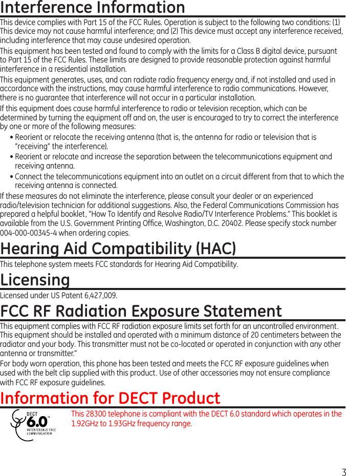 3Interference InformationThis device complies with Part 15 of the FCC Rules. Operation is subject to the following two conditions: (1) This device may not cause harmful interference; and () This device must accept any interference received, including interference that may cause undesired operation.This equipment has been tested and found to comply with the limits for a Class B digital device, pursuant to Part 15 of the FCC Rules. These limits are designed to provide reasonable protection against harmful interference in a residential installation.This equipment generates, uses, and can radiate radio frequency energy and, if not installed and used in accordance with the instructions, may cause harmful interference to radio communications. However, there is no guarantee that interference will not occur in a particular installation.If this equipment does cause harmful interference to radio or television reception, which can be determined by turning the equipment off and on, the user is encouraged to try to correct the interference by one or more of the following measures:• Reorient or relocate the receiving antenna (that is, the antenna for radio or television that is “receiving” the interference).• Reorient or relocate and increase the separation between the telecommunications equipment and receiving antenna.• Connect the telecommunications equipment into an outlet on a circuit different from that to which the receiving antenna is connected.If these measures do not eliminate the interference, please consult your dealer or an experienced radio/television technician for additional suggestions. Also, the Federal Communications Commission has prepared a helpful booklet, “How To Identify and Resolve Radio/TV Interference Problems.” This booklet is available from the U.S. Government Printing Ofce, Washington, D.C. 040. Please specify stock number 004-000-00345-4 when ordering copies.Hearing Aid Compatibility (HAC)This telephone system meets FCC standards for Hearing Aid Compatibility.LicensingLicensed under US Patent 6,47,009.FCC RF Radiation Exposure StatementThis equipment complies with FCC RF radiation exposure limits set forth for an uncontrolled environment. This equipment should be installed and operated with a minimum distance of 0 centimeters between the radiator and your body. This transmitter must not be co-located or operated in conjunction with any other antenna or transmitter.”For body worn operation, this phone has been tested and meets the FCC RF exposure guidelines when used with the belt clip supplied with this product. Use of other accessories may not ensure compliance with FCC RF exposure guidelines.Information for DECT ProductThis 8300 telephone is compliant with the DECT 6.0 standard which operates in the 1.9GHz to 1.93GHz frequency range.