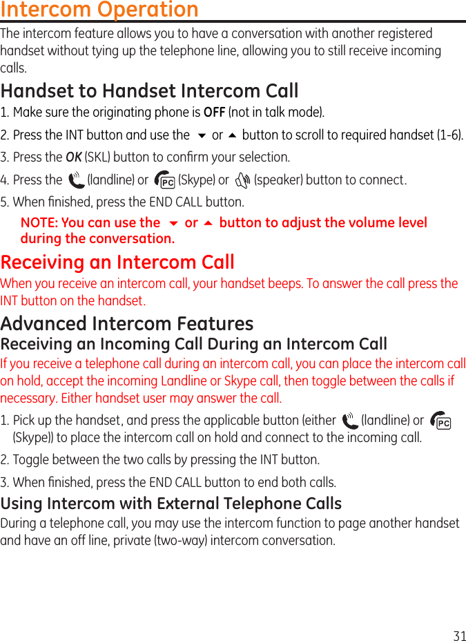 31Intercom OperationThe intercom feature allows you to have a conversation with another registered handset without tying up the telephone line, allowing you to still receive incoming calls.Handset to Handset Intercom Call1. Make sure the originating phone is OFF (not in talk mode).. Press the INT button and use the  6 or 5 button to scroll to required handset (1-6).3.  Press the OK (SKL) button to conrm your selection.4. Press the    (landline) or    (Skype) or    (speaker) button to connect.5. When nished, press the END CALL button.NOTE: You can use the  6 or 5 button to adjust the volume level during the conversation.Receiving an Intercom CallWhen you receive an intercom call, your handset beeps. To answer the call press the INT button on the handset.Advanced Intercom FeaturesReceiving an Incoming Call During an Intercom CallIf you receive a telephone call during an intercom call, you can place the intercom call on hold, accept the incoming Landline or Skype call, then toggle between the calls if necessary. Either handset user may answer the call.1. Pick up the handset, and press the applicable button (either    (landline) or    (Skype)) to place the intercom call on hold and connect to the incoming call.. Toggle between the two calls by pressing the INT button.3. When nished, press the END CALL button to end both calls.Using Intercom with External Telephone CallsDuring a telephone call, you may use the intercom function to page another handset and have an off line, private (two-way) intercom conversation. 