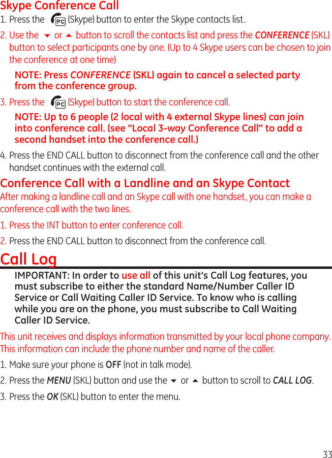 33Skype Conference Call1. Press the     (Skype) button to enter the Skype contacts list.. Use the  6 or 5 button to scroll the contacts list and press the CONFERENCE (SKL) button to select participants one by one. (Up to 4 Skype users can be chosen to join the conference at one time)NOTE: Press CONFERENCE (SKL) again to cancel a selected party from the conference group.3. Press the     (Skype) button to start the conference call.NOTE: Up to 6 people (2 local with 4 external Skype lines) can join into conference call. (see “Local 3-way Conference Call” to add a second handset into the conference call.)4. Press the END CALL button to disconnect from the conference call and the other handset continues with the external call.Conference Call with a Landline and an Skype ContactAfter making a landline call and an Skype call with one handset, you can make a conference call with the two lines.1. Press the INT button to enter conference call.. Press the END CALL button to disconnect from the conference call.Call LogIMPORTANT: In order to use all of this unit’s Call Log features, you must subscribe to either the standard Name/Number Caller ID Service or Call Waiting Caller ID Service. To know who is calling while you are on the phone, you must subscribe to Call Waiting Caller ID Service.This unit receives and displays information transmitted by your local phone company. This information can include the phone number and name of the caller. 1. Make sure your phone is OFF (not in talk mode). . Press the MENU (SKL) button and use the 6 or 5 button to scroll to CALL LOG. 3.  Press the OK (SKL) button to enter the menu.