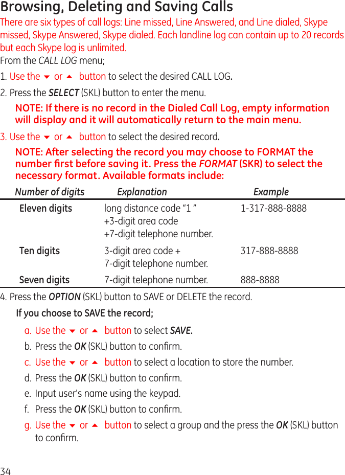34Browsing, Deleting and Saving Calls There are six types of call logs: Line missed, Line Answered, and Line dialed, Skype missed, Skype Answered, Skype dialed. Each landline log can contain up to 0 records but each Skype log is unlimited. From the CALL LOG menu;1. Use the 6 or 5 button to select the desired CALL LOG.. Press the SELECT (SKL) button to enter the menu.NOTE: If there is no record in the Dialed Call Log, empty information will display and it will automatically return to the main menu.3.  Use the 6 or 5 button to select the desired record.NOTE: After selecting the record you may choose to FORMAT the number ﬁrst before saving it. Press the FORMAT (SKR) to select the necessary format. Available formats include:Number of digits   Explanation   Example  Eleven digits  long distance code “1 ”  1-317-888-8888   +3-digit area code   +7-digit telephone number.  Ten digits  3-digit area code +  317-888-8888   7-digit telephone number.  Seven digits  7-digit telephone number.  888-88884. Press the OPTION (SKL) button to SAVE or DELETE the record.If you choose to SAVE the record;a.  Use the 6 or 5 button to select SAVE.b.  Press the OK (SKL) button to conrm.c.  Use the 6 or 5 button to select a location to store the number.d.  Press the OK (SKL) button to conrm.e.  Input user&apos;s name using the keypad.f.   Press the OK (SKL) button to conrm.g.  Use the 6 or 5 button to select a group and the press the OK (SKL) button to conrm.