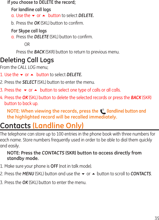 35If you choose to DELETE the record;For landline call logsa.  Use the 6 or 5 button to select DELETE.b.  Press the OK (SKL) button to conrm.For Skype call logsa.  Press the DELETE (SKL) button to conrm.          OR  Press the BACK (SKR) button to return to previous menu.Deleting Call LogsFrom the CALL LOG menu;1.  Use the 6 or 5 button to select DELETE.. Press the SELECT (SKL) button to enter the menu.3. Press the  6 or 5  button to select one type of calls or all calls.4. Press the OK (SKL) button to delete the selected records or press the BACK (SKR) button to back up.NOTE: When viewing the records, press the    (landline) button and the highlighted record will be recalled immediately.Contacts (Landline Only)The telephone can store up to 100 entries in the phone book with three numbers for each name. Store numbers frequently used in order to be able to dial them quickly and easily. NOTE: Press the CONTACTS (SKR) button to access directly from standby mode.1. Make sure your phone is OFF (not in talk mode). . Press the MENU (SKL) button and use the 6 or 5 button to scroll to CONTACTS. 3.  Press the OK (SKL) button to enter the menu.