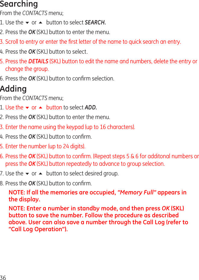36SearchingFrom the CONTACTS menu;1. Use the 6 or 5 button to select SEARCH.. Press the OK (SKL) button to enter the menu.3. Scroll to entry or enter the rst letter of the name to quick search an entry. 4. Press the OK (SKL) button to select.5. Press the DETAILS (SKL) button to edit the name and numbers, delete the entry or change the group.6. Press the OK (SKL) button to conrm selection.AddingFrom the CONTACTS menu;1. Use the 6 or 5 button to select ADD.. Press the OK (SKL) button to enter the menu.3. Enter the name using the keypad (up to 16 characters).4. Press the OK (SKL) button to conrm.5. Enter the number (up to 4 digits).6. Press the OK (SKL) button to conrm. (Repeat steps 5 &amp; 6 for additonal numbers or press the OK (SKL) button repeatedly to advance to group selection.7. Use the 6 or 5 button to select desired group.8. Press the OK (SKL) button to conrm.NOTE: If all the memories are occupied, “Memory Full” appears in the display.NOTE: Enter a number in standby mode, and then press OK (SKL) button to save the number. Follow the procedure as described above. User can also save a number through the Call Log (refer to “Call Log Operation”).