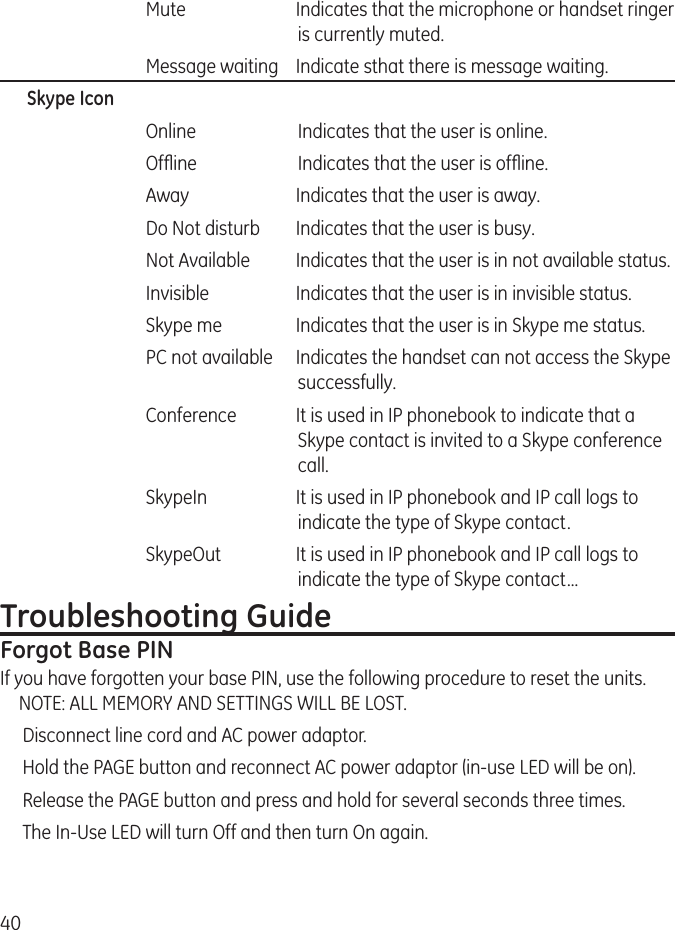 40    Mute  Indicates that the microphone or handset ringer is currently muted.   Message waiting  Indicate sthat there is message waiting.Skype Icon   Online   Indicates that the user is online.   Ofine   Indicates that the user is ofine.   Away  Indicates that the user is away.   Do Not disturb  Indicates that the user is busy.   Not Available  Indicates that the user is in not available status.   Invisible  Indicates that the user is in invisible status.   Skype me  Indicates that the user is in Skype me status.     PC not available  Indicates the handset can not access the Skype successfully.   Conference  It is used in IP phonebook to indicate that a Skype contact is invited to a Skype conference call.   SkypeIn  It is used in IP phonebook and IP call logs to indicate the type of Skype contact.   SkypeOut  It is used in IP phonebook and IP call logs to indicate the type of Skype contact...Troubleshooting GuideForgot Base PIN If you have forgotten your base PIN, use the following procedure to reset the units. NOTE: ALL MEMORY AND SETTINGS WILL BE LOST.Disconnect line cord and AC power adaptor.Hold the PAGE button and reconnect AC power adaptor (in-use LED will be on).Release the PAGE button and press and hold for several seconds three times.The In-Use LED will turn Off and then turn On again.