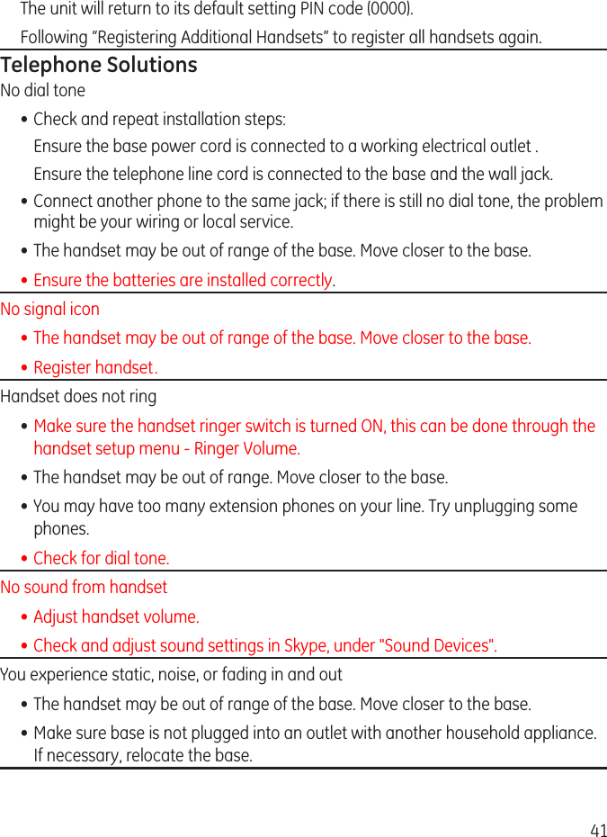 41The unit will return to its default setting PIN code (0000).Following “Registering Additional Handsets” to register all handsets again.Telephone SolutionsNo dial tone• Check and repeat installation steps:  Ensure the base power cord is connected to a working electrical outlet .  Ensure the telephone line cord is connected to the base and the wall jack.• Connect another phone to the same jack; if there is still no dial tone, the problem might be your wiring or local service.• The handset may be out of range of the base. Move closer to the base.• Ensure the batteries are installed correctly.No signal icon• The handset may be out of range of the base. Move closer to the base.• Register handset.Handset does not ring  • Make sure the handset ringer switch is turned ON, this can be done through the handset setup menu - Ringer Volume.• The handset may be out of range. Move closer to the base.• You may have too many extension phones on your line. Try unplugging some phones.• Check for dial tone. No sound from handset • Adjust handset volume.• Check and adjust sound settings in Skype, under &quot;Sound Devices&quot;.You experience static, noise, or fading in and out• The handset may be out of range of the base. Move closer to the base.• Make sure base is not plugged into an outlet with another household appliance. If necessary, relocate the base.