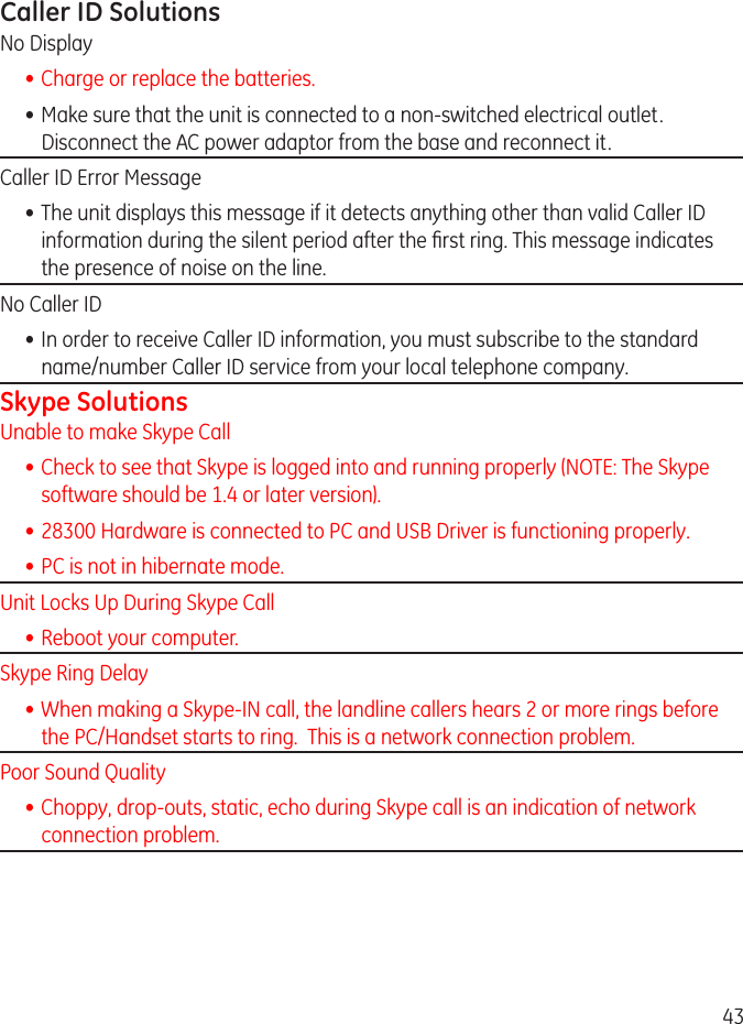 43Caller ID SolutionsNo Display• Charge or replace the batteries.• Make sure that the unit is connected to a non-switched electrical outlet. Disconnect the AC power adaptor from the base and reconnect it. Caller ID Error Message• The unit displays this message if it detects anything other than valid Caller ID information during the silent period after the rst ring. This message indicates the presence of noise on the line. No Caller ID• In order to receive Caller ID information, you must subscribe to the standard name/number Caller ID service from your local telephone company.Skype SolutionsUnable to make Skype Call• Check to see that Skype is logged into and running properly (NOTE: The Skype software should be 1.4 or later version).• 8300 Hardware is connected to PC and USB Driver is functioning properly.• PC is not in hibernate mode. Unit Locks Up During Skype Call• Reboot your computer. Skype Ring Delay• When making a Skype-IN call, the landline callers hears  or more rings before the PC/Handset starts to ring.  This is a network connection problem. Poor Sound Quality• Choppy, drop-outs, static, echo during Skype call is an indication of network connection problem.