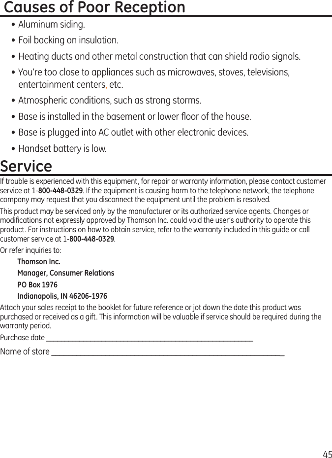 45 Causes of Poor Reception• Aluminum siding.• Foil backing on insulation.• Heating ducts and other metal construction that can shield radio signals.• You’re too close to appliances such as microwaves, stoves, televisions, entertainment centers, etc.• Atmospheric conditions, such as strong storms.• Base is installed in the basement or lower oor of the house.• Base is plugged into AC outlet with other electronic devices.• Handset battery is low.ServiceIf trouble is experienced with this equipment, for repair or warranty information, please contact customer service at 1-800-448-0329. If the equipment is causing harm to the telephone network, the telephone company may request that you disconnect the equipment until the problem is resolved.This product may be serviced only by the manufacturer or its authorized service agents. Changes or modications not expressly approved by Thomson Inc. could void the user’s authority to operate this product. For instructions on how to obtain service, refer to the warranty included in this guide or call customer service at 1-800-448-0329.Or refer inquiries to:Thomson Inc.Manager, Consumer RelationsPO Box 1976Indianapolis, IN 46206-1976Attach your sales receipt to the booklet for future reference or jot down the date this product was purchased or received as a gift. This information will be valuable if service should be required during the warranty period.Purchase date ________________________________________________________  Name of store ________________________________________________________