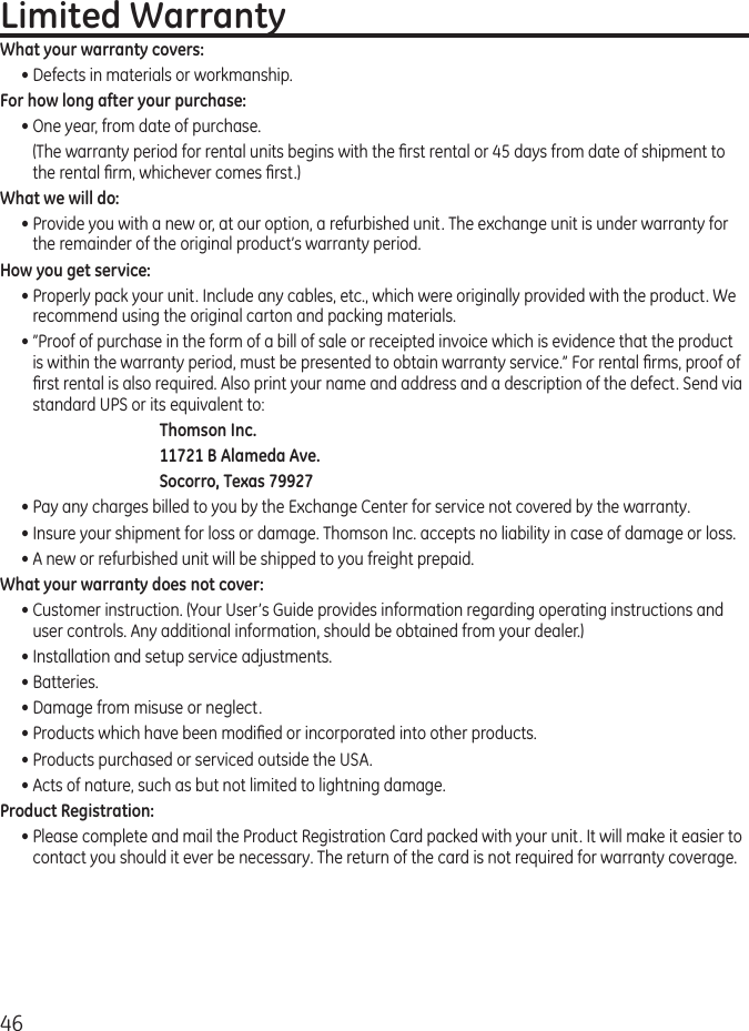 46Limited WarrantyWhat your warranty covers:• Defects in materials or workmanship.For how long after your purchase:• One year, from date of purchase.  (The warranty period for rental units begins with the rst rental or 45 days from date of shipment to the rental rm, whichever comes rst.)What we will do:• Provide you with a new or, at our option, a refurbished unit. The exchange unit is under warranty for the remainder of the original product’s warranty period.How you get service:• Properly pack your unit. Include any cables, etc., which were originally provided with the product. We recommend using the original carton and packing materials.• ”Proof of purchase in the form of a bill of sale or receipted invoice which is evidence that the product is within the warranty period, must be presented to obtain warranty service.” For rental rms, proof of rst rental is also required. Also print your name and address and a description of the defect. Send via standard UPS or its equivalent to:Thomson Inc.11721 B Alameda Ave.Socorro, Texas 79927• Pay any charges billed to you by the Exchange Center for service not covered by the warranty.• Insure your shipment for loss or damage. Thomson Inc. accepts no liability in case of damage or loss.• A new or refurbished unit will be shipped to you freight prepaid.What your warranty does not cover:• Customer instruction. (Your User’s Guide provides information regarding operating instructions and user controls. Any additional information, should be obtained from your dealer.)• Installation and setup service adjustments.• Batteries.• Damage from misuse or neglect.• Products which have been modied or incorporated into other products.• Products purchased or serviced outside the USA.• Acts of nature, such as but not limited to lightning damage.Product Registration:• Please complete and mail the Product Registration Card packed with your unit. It will make it easier to contact you should it ever be necessary. The return of the card is not required for warranty coverage.