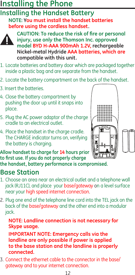 12Installing the PhoneInstalling the Handset BatteryNOTE: You must install the handset batteries before using the cordless handset.CAUTION: To reduce the risk of ﬁre or personal injury, use only the Thomson Inc. approved model BYD H-AAA 900mAh 1.2V, rechargeable Nickel-metal Hydride AAA batteries, which are compatible with this unit.1.  Locate batteries and battery door which are packaged together inside a plastic bag and are separate from the handset.2.  Locate the battery compartment on the back of the handset.3. Insert the batteries.4.  Close the battery compartment by pushing the door up until it snaps into place.5.  Plug the AC power adaptor of the charge cradle to an electrical outlet.4.  Place the handset in the charge cradle. The CHARGE indicator turns on, verifying the battery is charging.Allow handset to charge for 14 hours prior to ﬁrst use. If you do not properly charge the handset, battery performance is compromised.Base Station1.  Choose an area near an electrical outlet and a telephone wall jack (RJ11C), and place  your base/gateway on a level surface near your high speed internet connection.2.  Plug one end of the telephone line cord into the TEL jack on the back of the base/gateway and the other end into a modular jack. NOTE: Landline connection is not necessary for Skype usage.IMPORTANT NOTE: Emergency calls via the landline are only possible if power is applied to the base station and the landline is properly connected.3.  Connect the ethernet cable to the connector in the base/gateway and to your internet connection.