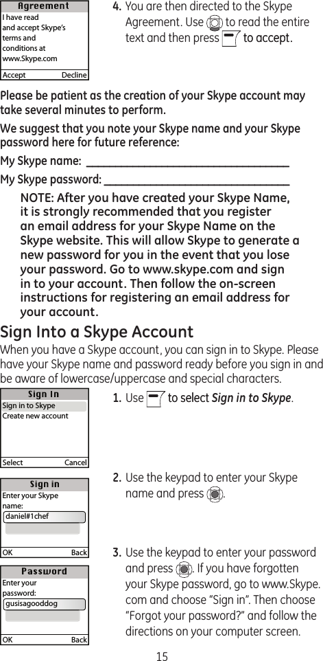 154. You are then directed to the Skype Agreement. Use   to read the entire text and then press   to accept.to accept.Please be patient as the creation of your Skype account may take several minutes to perform.We suggest that you note your Skype name and your Skype password here for future reference:My Skype name:  ___________________________________My Skype password: ________________________________NOTE: After you have created your Skype Name, it is strongly recommended that you register an email address for your Skype Name on the Skype website. This will allow Skype to generate a new password for you in the event that you lose your password. Go to www.skype.com and sign in to your account. Then follow the on-screen instructions for registering an email address for your account.Sign Into a Skype AccountWhen you have a Skype account, you can sign in to Skype. Please have your Skype name and password ready before you sign in and be aware of lowercase/uppercase and special characters.1. Use   to selectto select Sign in to Skype.2. Use the keypad to enter your Skype name and press  .3. Use the keypad to enter your password and press  . If you have forgotten your Skype password, go to www.Skype.com and choose “Sign in”. Then choose “Forgot your password?” and follow the directions on your computer screen.Accept  DeclineI have readand accept Skype’s terms and conditions atwww.Skype.comSelect  CancelSign in to SkypeCreate new accountSign in to SkypeOK  BackEnter your Skype name:  daniel#1chefOK  BackEnter yourpassword:  gusisagooddog