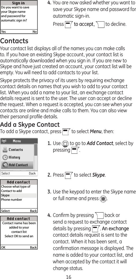 164. You are now asked whether you want to save your Skype name and password for automatic sign-in.   Press   to accept,to accept,   to decline.ContactsYour contact list displays all of the names you can make calls to. If you have an existing Skype account, your contact list is automatically downloaded when you sign in. If you are new to Skype and have just created an account, your contact list will be empty. You will need to add contacts to your list.Skype protects the privacy of its users by requiring exchange contact details on names that you wish to add to your contact list. When you add a name to your list, an exchange contact details request is sent to the user. The user can accept or decline the request. When a request is accepted, you can see when your contacts are online and make calls to them. You can also view their personal proﬁle details.Add a Skype ContactTo add a Skype contact, press   to select Menu, then:1. Use   to go to Add Contact, select by pressing  .2. Press   to select Skype.3. Use the keypad to enter the Skype name or full name and press  .4. Conﬁrm by pressing   back or send a request to exchange contact details by pressing  . An exchangeAn exchange contact details request is sent to the contact. When it has been sent, a conﬁrmation message is displayed. The name is added to your contact list, and when accepted by the contact it will change status.OK  BackContact name has been added to your contact listSelect OK to send anSelect  BackChoose what type of Contact to addSkypePhone numberSkypeYes  NoDo you want to saveyour Skype name and password for automatic sign in?