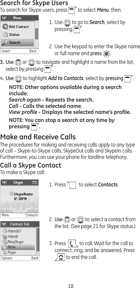 18Search for Skype UsersTo search for Skype users, press   to select Menu, then:1.  Use   to go to Search, select by pressing  .2.  Use the keypad to enter the Skype name or full name and presspress  . 3. UseUse   or   to navigate and highlight a name from the list, select by pressing  . 4.  UseUse   to highlight Add to Contacts, select by pressingpressing  . NOTE: Other options available during a search include:  Search again - Repeats the search. Call - Calls the selected name. View proﬁle - Displays the selected name’s proﬁle.NOTE: You can stop a search at any time by pressing  . Make and Receive CallsThe procedures for making and receiving calls apply to any type of call – Skype-to-Skype calls, SkypeOut calls and SkypeIn calls. Furthermore, you can use your phone for landline telephony.Call a Skype ContactTo make a Skype call:1.  Press    to select Contacts.2.  UseUse   or   to select a contact from the list. (See page 21 for Skype status.)3.  Press    to call. Wait for the call to connect, ring, and be answered. Press  to end the call.