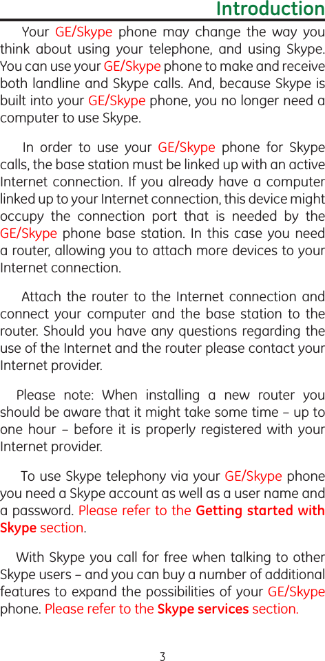 3Introduction  Your  GE/Skype  phone  may  change  the  way  you think  about  using  your  telephone,  and  using  Skype. You can use your GE/Skype phone to make and receive both landline and Skype calls. And, because Skype is built into your GE/Skype phone, you no longer need a computer to use Skype.  In  order  to  use  your  GE/Skype  phone  for  Skype calls, the base station must be linked up with an active Internet connection.  If you  already  have  a computer linked up to your Internet connection, this device might  occupy  the  connection  port  that  is  needed  by  the GE/Skype  phone  base  station.  In  this  case  you  need a router, allowing you to attach more devices to your Internet connection.   Attach  the  router  to  the  Internet  connection  and connect  your  computer  and  the  base  station  to  the router. Should you have any questions regarding the use of the Internet and the router please contact your Internet provider. Please  note:  When  installing  a  new  router  you should be aware that it might take some time – up to one  hour  –  before  it  is  properly  registered  with  your Internet provider.  To use Skype telephony via your GE/Skype phone you need a Skype account as well as a user name and a password. Please refer to the Getting started with Skype section.With Skype you call for free when talking to other Skype users – and you can buy a number of additional features to expand the possibilities of your GE/Skype phone. Please refer to the Skype services section.