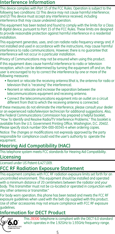 5Interference InformationThis device complies with Part 15 of the FCC Rules. Operation is subject to the following two conditions: (1) This device may not cause harmful interference; and (2) This device must accept any interference received, including interference that may cause undesired operation.This equipment has been tested and found to comply with the limits for a Class B digital device, pursuant to Part 15 of the FCC Rules. These limits are designed to provide reasonable protection against harmful interference in a residential installation.This equipment generates, uses, and can radiate radio frequency energy and, if not installed and used in accordance with the instructions, may cause harmful interference to radio communications. However, there is no guarantee that interference will not occur in a particular installation.Privacy of Communications may not be ensured when using this product.If this equipment does cause harmful interference to radio or television reception, which can be determined by turning the equipment off and on, the user is encouraged to try to correct the interference by one or more of the following measures:• Reorient or relocate the receiving antenna (that is, the antenna for radio or television that is “receiving” the interference).• Reorient or relocate and increase the separation between the telecommunications equipment and receiving antenna.• Connect the telecommunications equipment into an outlet on a circuit different from that to which the receiving antenna is connected.If these measures do not eliminate the interference, please consult your dealer or an experienced radio/television technician for additional suggestions. Also, the Federal Communications Commission has prepared a helpful booklet, “How To Identify and Resolve Radio/TV Interference Problems.” This booklet is available from the U.S. Government Printing Ofﬁce, Washington, D.C. 20402. Please specify stock number 004-000-00345-4 when ordering copies.Notice: The changes or modiﬁcations not expressly approved by the party responsible for compliance could void the user&apos;s authority to  operate the equipment.Hearing Aid Compatibility (HAC)This telephone system meets FCC standards for Hearing Aid Compatibility.LicensingLicensed under US Patent 6,427,009.FCC RF Radiation Exposure StatementThis equipment complies with FCC RF radiation exposure limits set forth for an uncontrolled environment. This equipment should be installed and operated with a minimum distance of 20 centimeters between the radiator and your body. This transmitter must not be co-located or operated in conjunction with any other antenna or transmitter.”For body worn operation, this phone has been tested and meets the FCC RF exposure guidelines when used with the belt clip supplied with this product. Use of other accessories may not ensure compliance with FCC RF exposure guidelines.Information for DECT ProductThis 28300 telephone is compliant with the DECT 6.0 standard which operates in the 1.92GHz to 1.93GHz frequency range.