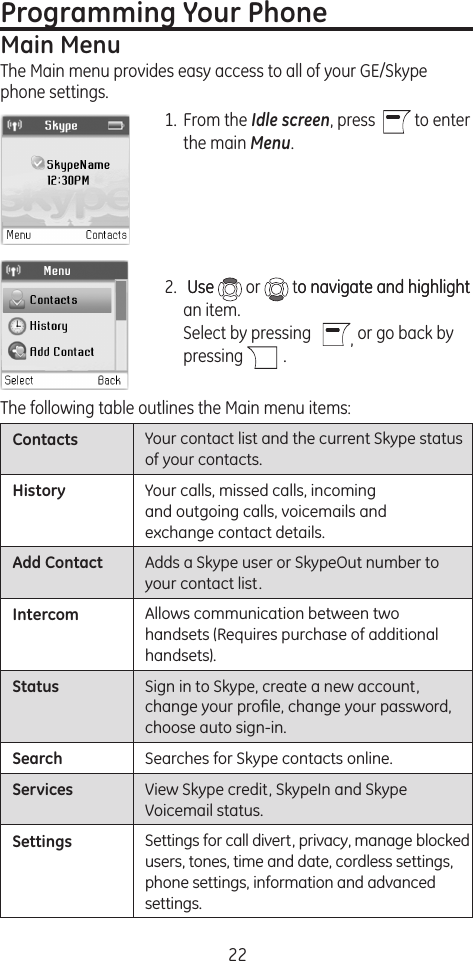 22Contacts Your contact list and the current Skype status of your contacts.History Your calls, missed calls, incoming and outgoing calls, voicemails and exchange contact details.Add Contact Adds a Skype user or SkypeOut number to your contact list.Intercom Allows communication between two handsets (Requires purchase of additional handsets).Status Sign in to Skype, create a new account, change your proﬁle, change your password, choose auto sign-in.Search Searches for Skype contacts online.Services View Skype credit, SkypeIn and Skype Voicemail status.Settings Settings for call divert, privacy, manage blocked users, tones, time and date, cordless settings, phone settings, information and advanced settings.Programming Your PhoneMain MenuThe Main menu provides easy access to all of your GE/Skype phone settings.1.  From the Idle screen, press    to enter the main Menu.2.   UseUse   or   to navigate and highlighto navigate and highlight an item. Select by pressing    , or go back by  pressing   .The following table outlines the Main menu items: