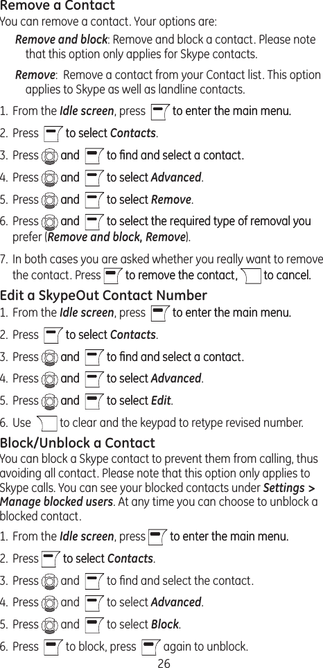 26Remove a ContactYou can remove a contact. Your options are:Remove and block: Remove and block a contact. Please note that this option only applies for Skype contacts.Remove:  Remove a contact from your Contact list. This option applies to Skype as well as landline contacts.1.  From the Idle screen, press    to enter the main menu.to enter the main menu. 2.  Press    to selectto select Contacts. 3.  Press   andand    to ﬁnd and select a contact.to ﬁnd and select a contact.4.  Press   andand    to selectto select Advanced.5.  Press   andand    to selectto select Remove.6.  Press   andand    to select the required type of removal youto select the required type of removal you prefer (Remove and block, Remove).7.  In both cases you are asked whether you really want to remove the contact. Press   to remove the contact,to remove the contact,   to cancel.to cancel.Edit a SkypeOut Contact Number1.  From the Idle screen, press    to enter the main menu.to enter the main menu. 2.  Press    to selectto select Contacts. 3.  Press   andand    to ﬁnd and select a contact.to ﬁnd and select a contact.4.  Press   andand    to selectto select Advanced.5.  Press   andand    to selectto select Edit.6.  Use    to clear and the keypad to retype revised number.Block/Unblock a ContactYou can block a Skype contact to prevent them from calling, thus avoiding all contact. Please note that this option only applies to Skype calls. You can see your blocked contacts under Settings &gt; Manage blocked users. At any time you can choose to unblock a blocked contact.1.  From the Idle screen, press   to enter the main menu.to enter the main menu. 2.  Press   to selectto select Contacts. 3.  Press   and    to ﬁnd and select the contact.4.  Press   and    to select Advanced. 5.  Press   and    to select Block. 6.  Press    to block, press    again to unblock.