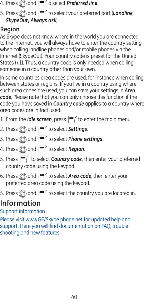 404.  Press   and    o select Preferred line. 5.  Press   and    to select your preferred port (Landline, SkypeOut, Always ask).RegionAs Skype does not know where in the world you are connected to the Internet, you will always have to enter the country setting when calling landline phones and/or mobile phones via the Internet (SkypeOut). Your country code is preset for the United States (+1). Thus, a country code is only needed when calling someone in a country other than your own.In some countries area codes are used, for instance when calling between states or regions. If you live in a country using where such area codes are used, you can save your settings in Area code. Please note that you can only choose this function if the code you have saved in Country code applies to a country where area codes are in fact used.1.  From the Idle screen, press    to enter the main menu. 2.  Press   and    to select Settings.3.  Press   and    to select Phone settings. 4.  Press   and    to select Region. 5.  Press     to select Country code, then enter your preferred country code using the keypad.6.  Press   and    to select Area code, then enter your preferred area code using the keypad.5.  Press   and    to select the country you are located in.InformationSupport informationPlease visit www.GE/Skype phone.net for updated help and support. Here you will ﬁnd documentation on FAQ, trouble shooting and new features.