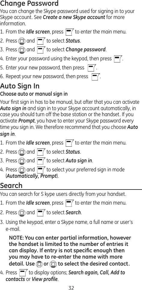 32Change PasswordYou can change the Skype password used for signing in to your Skype account. See Create a new Skype account for more information.1.  From the Idle screen, press    to enter the main menu. 2.  Press   and    to select Status.3.  Press   and    to select Change password. 4.  Enter your password using the keypad, then press   .5.  Enter your new password, then press    .6.  Repeat your new password, then press    .Auto Sign InChoose auto or manual sign inYour ﬁrst sign in has to be manual, but after that you can activate Auto sign in and sign in to your Skype account automatically, in case you should turn off the base station or the handset. If you activate Prompt, you have to enter your Skype password every time you sign in. We therefore recommend that you choose Auto sign in.1.  From the Idle screen, press    to enter the main menu. 2.  Press   and    to select Status.3.  Press   and    to select Auto sign in. 4.  Press   and    to select your preferred sign in mode (Automatically, Prompt).SearchYou can search for S kype users directly from your handset. 1.  From the Idle screen, press    to enter the main menu. 2.  Press   and    to select Search.3.  Using the keypad, enter a Skype name, a full name or user’s e-mail. NOTE: You can enter partial information, however the handset is limited to the number of entries it can display. If entry is not speciﬁc enough then you may have to re-enter the name with more detail. Use  or   to select the desired contact.4.  Press    to display options; Search again, Call, Add to contacts or View proﬁle.