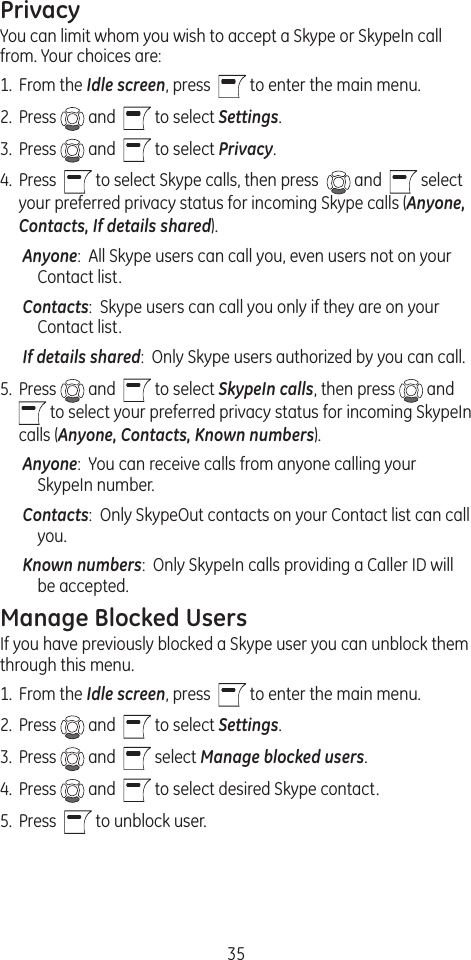 35PrivacyYou can limit whom you wish to accept a Skype or SkypeIn call from. Your choices are:1.  From the Idle screen, press    to enter the main menu. 2.  Press   and    to select Settings.3.  Press   and    to select Privacy.4.  Press    to select Skype calls, then press    and    select your preferred privacy status for incoming Skype calls (Anyone, Contacts, If details shared).Anyone:  All Skype users can call you, even users not on your Contact list.Contacts:  Skype users can call you only if they are on your Contact list.If details shared:  Only Skype users authorized by you can call.5.  Press   and    to select SkypeIn calls, then press   and   to select your preferred privacy status for incoming SkypeIn calls (Anyone, Contacts, Known numbers).Anyone:  You can receive calls from anyone calling your SkypeIn number.Contacts:  Only SkypeOut contacts on your Contact list can call you.Known numbers:  Only SkypeIn calls providing a Caller ID will be accepted.Manage Blocked UsersIf you have previously blocked a Skype user you can unblock them through this menu. 1.  From the Idle screen, press    to enter the main menu. 2.  Press   and    to select Settings.3.  Press   and    select Manage blocked users.4.  Press   and    to select desired Skype contact.5.  Press    to unblock user.