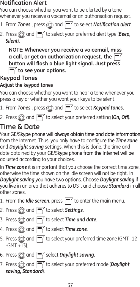 37Notiﬁcation AlertYou can choose whether you want to be alerted by a tone whenever you receive a voicemail or an authorisation request.1.  From Tones , press   and    to select Notiﬁcation alert.2.  Press   and    to select your preferred alert type (Beep, Silent).NOTE: Whenever you receive a voicemail, miss a call, or get an authorization request, the    button will ﬂash a blue light signal. Just press      to see your options. Keypad TonesAdjust the keypad tonesYou can choose whether you want to hear a tone whenever you press a key or whether you want your keys to be silent.1.  From Tones , press   and    to select Keypad tones.2.  Press   and    to select your preferred setting (On, Off).Time &amp; DateYour GE/Skype phone will always obtain time and date informationGE/Skype phone will always obtain time and date information will always obtain time and date information from the Internet. Thus, you only have to conﬁgure the Time zone and Daylight saving settings. When this is done, the time and date obtained by your GE/Skype phone from the Internet will beGE/Skype phone from the Internet will be from the Internet will be adjusted according to your choices.In Time zone it is important that you choose the correct time zone, otherwise the time shown on the idle screen will not be right. In Daylight saving you have two options. Choose Daylight saving if you live in an area that adheres to DST, and choose Standard in all other zones. 1.  From the Idle screen, press    to enter the main menu. 2.  Press   and    to select Settings.3.  Press   and    to select Time and date.4.  Press   and    to select Time zone.5.  Press   and    to select your preferred time zone (GMT -12 -GMT +13).6.  Press   and    select Daylight saving.7.  Press   and    to select your preferred mode (Daylight saving, Standard).