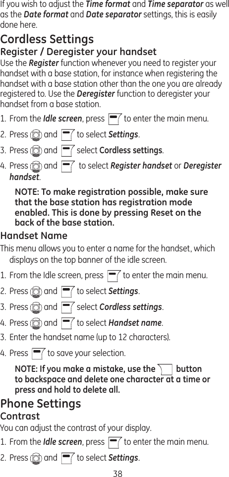 38If you wish to adjust the Time format and Time separator as well as the Date format and Date separator settings, this is easily done here.Cordless SettingsRegister / Deregister your handsetUse the Register function whenever you need to register your handset with a base station, for instance when registering the handset with a base station other than the one you are already registered to. Use the Deregister function to deregister your handset from a base station.1.  From the Idle screen, press    to enter the main menu. 2.  Press   and    to select Settings.3.  Press   and    select Cordless settings. 4.  Press   and     to select Register handset or Deregister handset. NOTE: To make registration possible, make sure that the base station has registration mode enabled. This is done by pressing Reset on the back of the base station.Handset NameThis menu allows you to enter a name for the handset, which displays on the top banner of the idle screen.1.  From the Idle screen, press    to enter the main menu. 2.  Press   and    to select Settings.3.  Press   and    select Cordless settings. 4.  Press   and    to select Handset name.3.  Enter the handset name (up to 12 characters). 4.  Press    to save your selection.NOTE: If you make a mistake, use the    button to backspace and delete one character at a time or press and hold to delete all.Phone SettingsContrastYou can adjust the contrast of your display. 1.  From the Idle screen, press   to enter the main menu. 2.  Press   and    to select Settings.