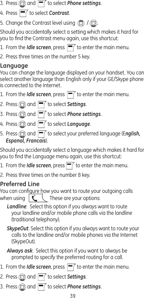 393.  Press   and    to select Phone settings. 4.  Press    to select Contrast. 5.  Change the Contrast level using    /  . Should you accidentally select a setting which makes it hard for you to ﬁnd the Contrast menu again, use this shortcut:1.  From the Idle screen, press    to enter the main menu. 2.  Press three times on the number 5 key.LanguageYou can change the language displayed on your handset. You can select another language than English only if your GE/Skype phone is connected to the Internet.1.  From the Idle screen, press    to enter the main menu. 2.  Press   and    to select Settings.3.  Press   and    to select Phone settings. 4.  Press   and    to select Language. 5.  Press   and    to select your preferred language (English, Espanol, Francais).Should you accidentally select a language which makes it hard for you to ﬁnd the Language menu again, use this shortcut:1.  From the Idle screen, press   to enter the main menu. 2.  Press three times on the number 8 key.Preferred LineYou can conﬁgure how you want to route your outgoing calls when using    . These are your options:Landline:  Select this option if you always want to route your landline and/or mobile phone calls via the landline (traditional telephony).SkypeOut: Select this option if you always want to route your calls to the landline and/or mobile phones via the Internet (SkypeOut).Always ask:  Select this option if you want to always be prompted to specify the preferred routing for a call.1.  From the Idle screen, press    to enter the main menu. 2.  Press   and    to select Settings.3.  Press   and    to select Phone settings. 