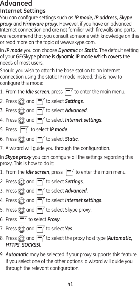 41AdvancedInternet SettingsYou can conﬁgure settings such as IP mode, IP address, Skype proxy and Firmware proxy. However, if you have an advanced Internet connection and are not familiar with ﬁrewalls and ports, we recommend that you consult someone with knowledge on this or read more on the topic at www.skype.com. In IP mode you can choose Dynamic or Static. The default setting of your GE/Skype phone is dynamic IP mode which covers theGE/Skype phone is dynamic IP mode which covers the is dynamic IP mode which covers the needs of most users. Should you wish to attach the base station to an Internet connection using the static IP mode instead, this is how to conﬁgure this mode:1.  From the Idle screen, press    to enter the main menu. 2.  Press   and    to select Settings.3.  Press   and    to select Advanced.4.  Press   and    to select Internet settings.5.  Press      to select IP mode.6.  Press   and    to select Static.7.  A wizard will guide you through the conﬁguration.In Skype proxy you can conﬁgure all the settings regarding this proxy. This is how to do it: 1.  From the Idle screen, press     to enter the main menu. 2.  Press   and    to select Settings.3.  Press   and    to select Advanced.4.  Press   and    to select Internet settings.5.  Press   and    to select Skype proxy.6.  Press    to select Proxy.7.  Press   and    to select Yes.8.  Press   and    to select the proxy host type (Automatic, HTTPS, SOCKS5). 9.  Automatic may be selected if your proxy supports this feature. If you select one of the other options, a wizard will guide you through the relevant conﬁguration.