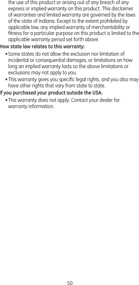 50the use of this product or arising out of any breach of any express or implied warranty on this product. This disclaimer of warranties and limited warranty are governed by the laws of the state of Indiana. Except to the extent prohibited by applicable law, any implied warranty of merchantability or ﬁtness for a particular purpose on this product is limited to the applicable warranty period set forth above.How state law relates to this warranty:• Some states do not allow the exclusion nor limitation of incidental or consequential damages, or limitations on how long an implied warranty lasts so the above limitations or exclusions may not apply to you.• This warranty gives you speciﬁc legal rights, and you also may have other rights that vary from state to state.If you purchased your product outside the USA:• This warranty does not apply. Contact your dealer for warranty information.
