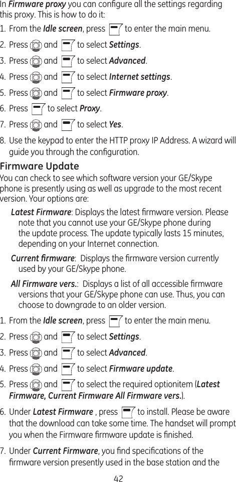 42In Firmware proxy you can conﬁgure all the settings regarding this proxy. This is how to do it: 1.  From the Idle screen, press    to enter the main menu. 2.  Press   and    to select Settings.3.  Press   and    to select Advanced.4.  Press   and    to select Internet settings.5.  Press   and    to select Firmware proxy.6.  Press    to select Proxy.7.  Press   and    to select Yes.8.  Use the keypad to enter the HTTP proxy IP Address. A wizard will guide you through the conﬁguration.Firmware UpdateYou can check to see which software version your GE/Skype phone is presently using as well as upgrade to the most recent version. Your options are:Latest Firmware: Displays the latest ﬁrmware version. Please note that you cannot use your GE/Skype phone during the update process. The update typically lasts 15 minutes, depending on your Internet connection.Current ﬁrmware:  Displays the ﬁrmware version currently used by your GE/Skype phone.All Firmware vers.:  Displays a list of all accessible ﬁrmware versions that your GE/Skype phone can use. Thus, you can choose to downgrade to an older version.1.  From the Idle screen, press    to enter the main menu. 2.  Press   and    to select Settings.3.  Press   and    to select Advanced. 4.  Press   and    to select Firmware update.5.  Press   and    to select the required optionitem (Latest Firmware, Current Firmware All Firmware vers.).6.  Under Latest Firmware , press    to install. Please be aware that the download can take some time. The handset will prompt you when the Firmware ﬁrmware update is ﬁnished.7.  Under Current Firmware, you ﬁnd speciﬁcations of the ﬁrmware version presently used in the base station and the 