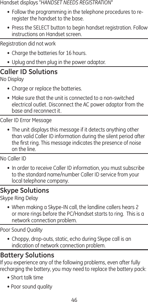 46Handset displays &quot;HANDSET NEEDS REGISTRATION&quot; •  Follow the programming in the telephone procedures to re-register the handset to the base.•  Press the SELECT button to begin handset registration. Follow instructions on Handset screen.Registration did not work •  Charge the batteries for 16 hours.•  Uplug and then plug in the power adaptor.Caller ID SolutionsNo Display•  Charge or replace the batteries.•  Make sure that the unit is connected to a non-switched electrical outlet. Disconnect the AC power adaptor from the base and reconnect it. Caller ID Error Message•  The unit displays this message if it detects anything other than valid Caller ID information during the silent period after the ﬁrst ring. This message indicates the presence of noise on the line. No Caller ID•  In order to receive Caller ID information, you must subscribe to the standard name/number Caller ID service from your local telephone company.Skype SolutionsSkype Ring Delay•  When making a Skype-IN call, the landline callers hears 2 or more rings before the PC/Handset starts to ring.  This is a network connection problem. Poor Sound Quality•  Choppy, drop-outs, static, echo during Skype call is an indication of network connection problem.Battery SolutionsIf you experience any of the following problems, even after fully recharging the battery, you may need to replace the battery pack:• Short talk time• Poor sound quality