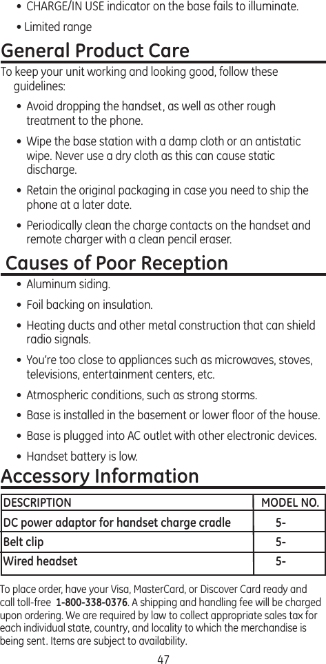 47•  CHARGE/IN USE indicator on the base fails to illuminate.• Limited rangeGeneral Product CareTo keep your unit working and looking good, follow these guidelines:•  Avoid dropping the handset, as well as other rough treatment to the phone.•  Wipe the base station with a damp cloth or an antistatic wipe. Never use a dry cloth as this can cause static discharge.•  Retain the original packaging in case you need to ship the phone at a later date.•  Periodically clean the charge contacts on the handset and remote charger with a clean pencil eraser. Causes of Poor Reception•  Aluminum siding.•  Foil backing on insulation.•  Heating ducts and other metal construction that can shield radio signals.•  You’re too close to appliances such as microwaves, stoves, televisions, entertainment centers, etc.•  Atmospheric conditions, such as strong storms.•  Base is installed in the basement or lower ﬂoor of the house.•  Base is plugged into AC outlet with other electronic devices.•  Handset battery is low.To place order, have your Visa, MasterCard, or Discover Card ready and call toll-free  1-800-338-0376. A shipping and handling fee will be charged upon ordering. We are required by law to collect appropriate sales tax for each individual state, country, and locality to which the merchandise is being sent. Items are subject to availability.Accessory InformationDESCRIPTION  MODEL NO.DC power adaptor for handset charge cradle  5-Belt clip  5-Wired headset  5-