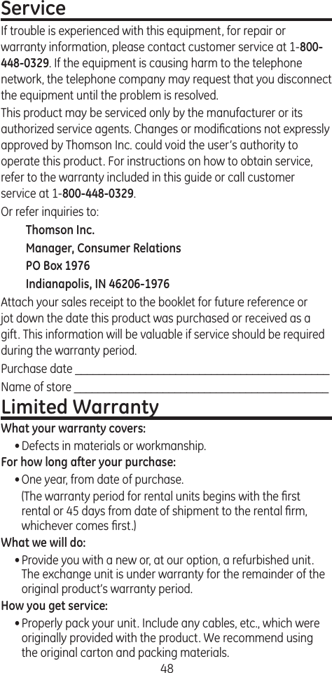 48ServiceIf trouble is experienced with this equipment, for repair or warranty information, please contact customer service at 1-800-448-0329. If the equipment is causing harm to the telephone network, the telephone company may request that you disconnect the equipment until the problem is resolved.This product may be serviced only by the manufacturer or its authorized service agents. Changes or modiﬁcations not expressly approved by Thomson Inc. could void the user’s authority to operate this product. For instructions on how to obtain service, refer to the warranty included in this guide or call customer service at 1-800-448-0329.Or refer inquiries to:Thomson Inc.Manager, Consumer RelationsPO Box 1976Indianapolis, IN 46206-1976Attach your sales receipt to the booklet for future reference or jot down the date this product was purchased or received as a gift. This information will be valuable if service should be required during the warranty period.Purchase date ___________________________________________  Name of store ___________________________________________Limited WarrantyWhat your warranty covers:• Defects in materials or workmanship.For how long after your purchase:• One year, from date of purchase.  (The warranty period for rental units begins with the ﬁrst rental or 45 days from date of shipment to the rental ﬁrm, whichever comes ﬁrst.)What we will do:• Provide you with a new or, at our option, a refurbished unit. The exchange unit is under warranty for the remainder of the original product’s warranty period.How you get service:• Properly pack your unit. Include any cables, etc., which were originally provided with the product. We recommend using the original carton and packing materials.