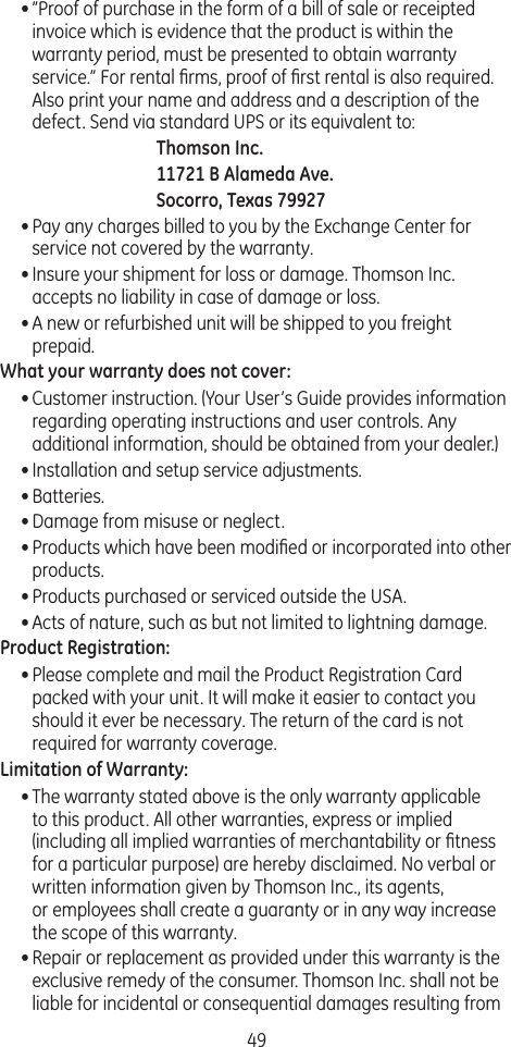 49• ”Proof of purchase in the form of a bill of sale or receipted invoice which is evidence that the product is within the warranty period, must be presented to obtain warranty service.” For rental ﬁrms, proof of ﬁrst rental is also required. Also print your name and address and a description of the defect. Send via standard UPS or its equivalent to:Thomson Inc.11721 B Alameda Ave.Socorro, Texas 79927• Pay any charges billed to you by the Exchange Center for service not covered by the warranty.• Insure your shipment for loss or damage. Thomson Inc. accepts no liability in case of damage or loss.• A new or refurbished unit will be shipped to you freight prepaid.What your warranty does not cover:• Customer instruction. (Your User’s Guide provides information regarding operating instructions and user controls. Any additional information, should be obtained from your dealer.)• Installation and setup service adjustments.• Batteries.• Damage from misuse or neglect.• Products which have been modiﬁed or incorporated into other products.• Products purchased or serviced outside the USA.• Acts of nature, such as but not limited to lightning damage.Product Registration:• Please complete and mail the Product Registration Card packed with your unit. It will make it easier to contact you should it ever be necessary. The return of the card is not required for warranty coverage.Limitation of Warranty:• The warranty stated above is the only warranty applicable to this product. All other warranties, express or implied (including all implied warranties of merchantability or ﬁtness for a particular purpose) are hereby disclaimed. No verbal or written information given by Thomson Inc., its agents,  or employees shall create a guaranty or in any way increase the scope of this warranty.• Repair or replacement as provided under this warranty is the exclusive remedy of the consumer. Thomson Inc. shall not be liable for incidental or consequential damages resulting from 