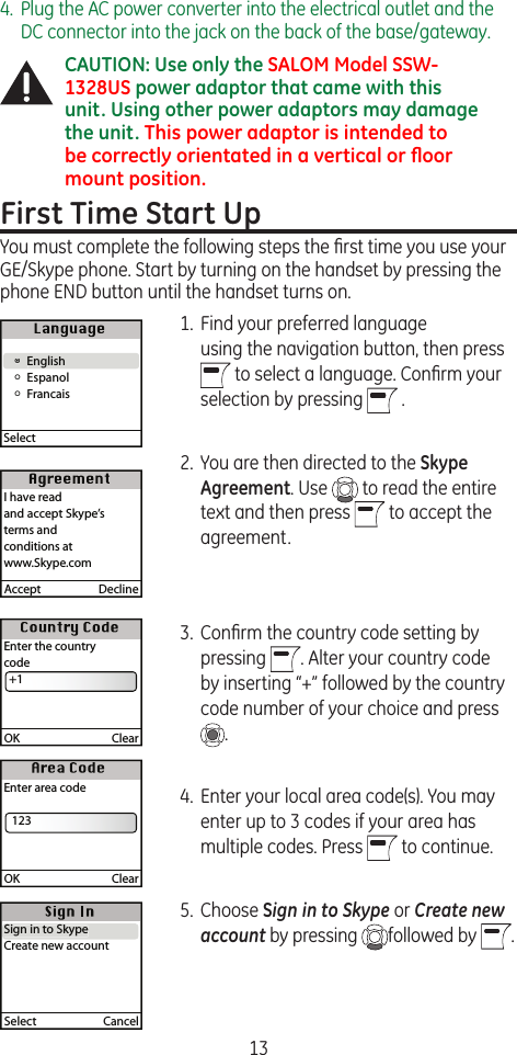 134.  Plug the AC power converter into the electrical outlet and the DC connector into the jack on the back of the base/gateway.CAUTION: Use only the SALOM Model SSW-1328US power adaptor that came with this unit. Using other power adaptors may damage the unit. This power adaptor is intended to be correctly orientated in a vertical or ﬂoor mount position.First Time Start UpYou must complete the following steps the ﬁrst time you use your GE/Skype phone. Start by turning on the handset by pressing the phone END button until the handset turns on.1.  Find your preferred language  using the navigation button, then press    to select a language. Conﬁrm your selection by pressing   .  2.  You are then directed to the Skype Agreement. Use   to read the entire text and then press   to accept the agreement.3.  Conﬁrm the country code setting by pressing  . Alter your country code by inserting “+” followed by the country code number of your choice and press  . 4.  Enter your local area code(s). You may enter up to 3 codes if your area has multiple codes. Press   to continue.5.  Choose Sign in to Skype or Create new account by pressing  followed by  . § English  Å Espanol  Å FrancaisSelect §EnglishAccept  DeclineI have readand accept Skype’s terms and conditions atwww.Skype.comOK  ClearEnter the countrycode  +1OK  ClearEnter area code   123Select  CancelSign in to SkypeCreate new accountSign in to Skype